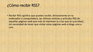 ¿Cómo recibir RSS?
• Recibir RSS significa que puedes recibir, directamente en tu
ordenador o computadora, las últimas noticias y artículos RSS de
aquellas páginas web que más te interesen (y a las que te suscribas),
sin necesidad de tener que visitar estas páginas web o blogs uno a
uno.
 