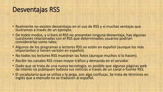 Desventajas RSS
• Realmente no existen desventajas en el uso de RSS y sí muchas ventajas que
ilustramos a través de un ejemplo.
• De todos modos, y si bien el RSS no presentan ninguna desventaja, hay algunas
cuestiones relacionadas con el RSS que determinados usuarios podrían
considerarlas como tales:
• Algunos de los programas o lectores RSS no están en español (aunque los más
importantes sí tienen versión en español).
• No todos los lectores RSS muestran las fotos (aunque muchos sí lo hacen).
• Recibir los canales RSS crean mayor tráfico y demanda en el servidor
• Dado que se trata de una nueva tecnología, es posible que algunas páginas web
de interés no publiquen todavía sus noticias a través de un canal o fuente RSS.
• El vocabulario que se utiliza y la jerga, son algo confusas. Se trata de términos en
inglés que a menudo no se traducen al español.
 