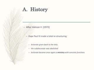 A. History
– After Vatican II (1972)
– Pope Paul VI made a total re-structuring
– lectorate given back to the laity
– the subdiaconate was abolished
– lectorate became once again a ministry with concrete functions
 