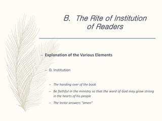 B. The Rite of Institution
of Readers
– Explanation of the Various Elements
– D. Institution
– The handing over of the book
– Be faithful in the ministry so that the word of God may grow strong
in the hearts of his people
– The lector answers “amen”
 