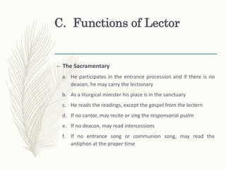 C. Functions of Lector
– The Sacramentary
a. He participates in the entrance procession and if there is no
deacon, he may carry the lectionary
b. As a liturgical minister his place is in the sanctuary
c. He reads the readings, except the gospel from the lectern
d. If no cantor, may recite or sing the responsorial psalm
e. If no deacon, may read intercessions
f. If no entrance song or communion song, may read the
antiphon at the proper time
 