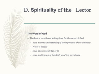 D. Spirituality of the Lector
– The Word of God
– The lector must have a deep love for the word of God
– Have a correct understanding of the importance of one’s ministry
– Prayer is needed
– Have a basic knowledge of SS
– Have a willingness to live God’s word in a special way
 