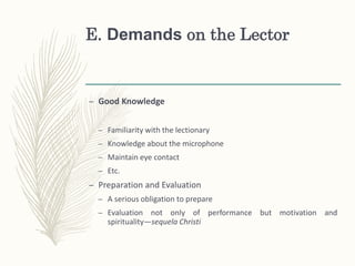 E. Demands on the Lector
– Good Knowledge
– Familiarity with the lectionary
– Knowledge about the microphone
– Maintain eye contact
– Etc.
– Preparation and Evaluation
– A serious obligation to prepare
– Evaluation not only of performance but motivation and
spirituality—sequela Christi
 
