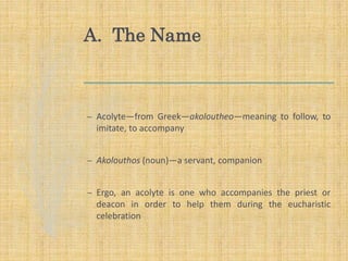 A. The Name
– Acolyte—from Greek—akoloutheo—meaning to follow, to
imitate, to accompany
– Akolouthos (noun)—a servant, companion
– Ergo, an acolyte is one who accompanies the priest or
deacon in order to help them during the eucharistic
celebration
 