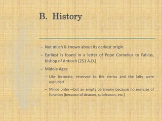 B. History
– Not much is known about its earliest origin
– Earliest is found in a letter of Pope Cornelius to Fabius,
bishop of Antioch (251 A.D.)
– Middle Ages
– Like lectorate, reserved to the clerics and the laity were
excluded
– Minor order—but an empty ceremony because no exercise of
function (because of deacon, subdeacon, etc.)
 