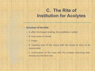 C. The Rite of
Institution for Acolytes
– Structure of the Rite
– A. after the Gospel reading, the candidate is called
– B. instruction or homily
– C. Prayer
– D. handing over of the vessel with the bread or wine to be
consecrated
– E. continuation of the mass with the acolytes exercising their
ministry for the first time
 
