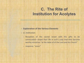 C. The Rite of
Institution for Acolytes
– Explanation of the Various Elements
– d. institution
– Reception of the sacred vessel with the gifts to be
consecrated—shape their life in such a way that they become
worthy ministries “at the table of of the Lord and his Church”
– response: “amen”
 