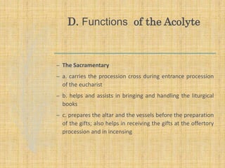 D. Functions of the Acolyte
– The Sacramentary
– a. carries the procession cross during entrance procession
of the eucharist
– b. helps and assists in bringing and handling the liturgical
books
– c. prepares the altar and the vessels before the preparation
of the gifts; also helps in receiving the gifts at the offertory
procession and in incensing
 