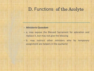 D. Functions of the Acolyte
– Ministeria Quaedam
– a. may expose the Blessed Sacrament for adoration and
replace it, but may not give the blessing
– b. may instruct other ministers who by temporary
assignment are helpers in the eucharist
 