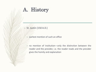 A. History
– St. Justin (150 A.D.)
– earliest mention of such an office
– no mention of institution—only the distinction between the
reader and the presider, i.e. the reader reads and the presider
gives the homily and explanation
 