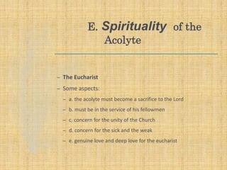 E. Spirituality of the
Acolyte
– The Eucharist
– Some aspects:
– a. the acolyte must become a sacrifice to the Lord
– b. must be in the service of his fellowmen
– c. concern for the unity of the Church
– d. concern for the sick and the weak
– e. genuine love and deep love for the eucharist
 