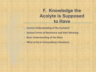 F. Knowledge the
Acolyte is Supposed
to Have
– Correct Understanding of the Eucharist
– Various Forms of Reverence and their Meaning
– Basic Understanding of the Mass
– What to Do in Extraordinary Situations
 