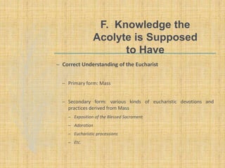 F. Knowledge the
Acolyte is Supposed
to Have
– Correct Understanding of the Eucharist
– Primary form: Mass
– Secondary form: various kinds of eucharistic devotions and
practices derived from Mass
– Exposition of the Blessed Sacrament
– Adoration
– Eucharistic processions
– Etc.
 