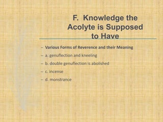 F. Knowledge the
Acolyte is Supposed
to Have
– Various Forms of Reverence and their Meaning
– a. genuflection and kneeling
– b. double genuflection is abolished
– c. incense
– d. monstrance
 