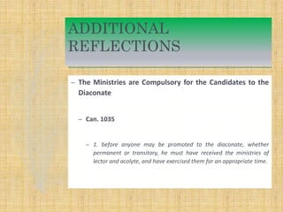 ADDITIONAL
REFLECTIONS
– The Ministries are Compulsory for the Candidates to the
Diaconate
– Can. 1035
– 1. before anyone may be promoted to the diaconate, whether
permanent or transitory, he must have received the ministries of
lector and acolyte, and have exercised them for an appropriate time.
 
