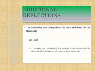 ADDITIONAL
REFLECTIONS
– The Ministries are Compulsory for the Candidates to the
Diaconate
– Can. 1035
– 2. between the conferring of the ministry of the acolyte and the
diaconate there is to be an interval of at least six months.
 
