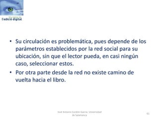 • Su circulación es problemática, pues depende de los
parámetros establecidos por la red social para su
ubicación, sin que el lector pueda, en casi ningún
caso, seleccionar estos.
• Por otra parte desde la red no existe camino de
vuelta hacia el libro.
61
José Antonio Cordón-García. Universidad
de Salamanca
 