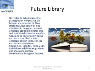 Future Library
• Un millar de árboles han sido
plantados en Nordmarka, un
bosque a las afueras de Oslo
(Noruega), que serán los que
abastecerán de papel para una
antología especial de libros que
se imprimirá dentro de cien años.
Cada año se invitará a un nuevo
escritor a contribuir a esta
antología con un texto, con los
escritos mantenidos en
fideicomiso, inéditos, hasta 2114.
La Biblioteca del Futuro ya tiene
por ahora una primera
contribución: Margaret Atwood.
José Antonio Cordón-García. Universidad
de Salamanca
72
 
