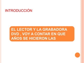 INTRODUCCIÓN

  A CONTINUACION VOY A
  CONTAR CARACTERSITICAS DE
  EL LECTOR Y LA GRABADORA
  DVD , VOY A CONTAR EN QUE
  AÑOS SE HICIERON LAS
  PRIMERAS Y CUAL ERA SU
  PRECIO Y DE MÁS.
 
