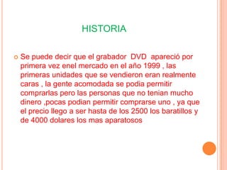 HISTORIA

   Se puede decir que el grabador DVD apareció por
    primera vez enel mercado en el año 1999 , las
    primeras unidades que se vendieron eran realmente
    caras , la gente acomodada se podia permitir
    comprarlas pero las personas que no tenian mucho
    dinero ,pocas podian permitir comprarse uno , ya que
    el precio llego a ser hasta de los 2500 los baratillos y
    de 4000 dolares los mas aparatosos
 