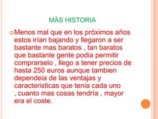 MÁS HISTORIA
 Menos  mal que en los próximos años
 estos irían bajando y llegaron a ser
 bastante mas baratos , tan baratos
 que bastante gente podia permitir
 comprarselo , llego a tener precios de
 hasta 250 euros aunque tambien
 dependeia de las ventajas y
 caracteristicas que tenia cada uno
 , cuanto mas cosas tendría , mayor
 era el coste.
 