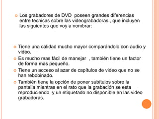    Los grabadores de DVD poseen grandes diferencias
    entre tecnicas sobre las videograbadoras , que incluyen
    las siguientes que voy a nombrar:



   Tiene una calidad mucho mayor comparándolo con audio y
    video.
   Es mucho mas fácil de manejar , también tiene un factor
    de forma mas pequeño.
   Tiene un acceso al azar de capítulos de video que no se
    han rebobinado.
   También tiene la opción de poner subítulos sobre la
    pantalla mientras en el rato que la grabación se esta
    reproduciendo y un etiquetado no disponible en las video
    grabadoras.
 