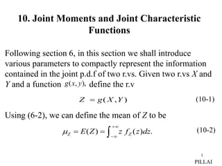 1
10. Joint Moments and Joint Characteristic
Functions
Following section 6, in this section we shall introduce
various parameters to compactly represent the information
contained in the joint p.d.f of two r.vs. Given two r.vs X and
Y and a function define the r.v
Using (6-2), we can define the mean of Z to be
(10-1)
)
,
( Y
X
g
Z 
),
,
( y
x
g
.
)
(
)
( 





 dz
z
f
z
Z
E Z
Z
 (10-2)
PILLAI
 