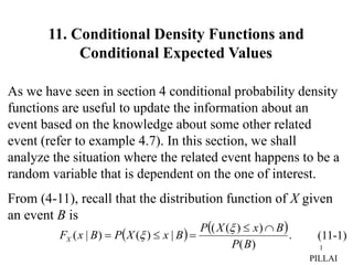 1
As we have seen in section 4 conditional probability density
functions are useful to update the information about an
event based on the knowledge about some other related
event (refer to example 4.7). In this section, we shall
analyze the situation where the related event happens to be a
random variable that is dependent on the one of interest.
From (4-11), recall that the distribution function of X given
an event B is
(11-1)
   .
)
(
)
)
(
(
|
)
(
)
|
(
B
P
B
x
X
P
B
x
X
P
B
x
FX







PILLAI
11. Conditional Density Functions and
Conditional Expected Values
 