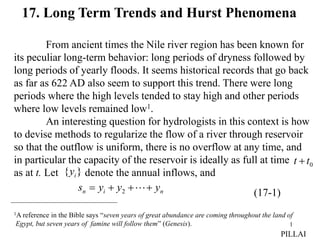 1
17. Long Term Trends and Hurst Phenomena
From ancient times the Nile river region has been known for
its peculiar long-term behavior: long periods of dryness followed by
long periods of yearly floods. It seems historical records that go back
as far as 622 AD also seem to support this trend. There were long
periods where the high levels tended to stay high and other periods
where low levels remained low1.
An interesting question for hydrologists in this context is how
to devise methods to regularize the flow of a river through reservoir
so that the outflow is uniform, there is no overflow at any time, and
in particular the capacity of the reservoir is ideally as full at time
as at t. Let denote the annual inflows, and
1A reference in the Bible says “seven years of great abundance are coming throughout the land of
Egypt, but seven years of famine will follow them” (Genesis).
0
t
t 
}
{ i
y
n
i
n y
y
y
s 


 
2 (17-1)
PILLAI
 
