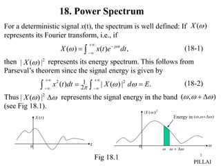 1
For a deterministic signal x(t), the spectrum is well defined: If
represents its Fourier transform, i.e., if
then represents its energy spectrum. This follows from
Parseval’s theorem since the signal energy is given by
Thus represents the signal energy in the band
(see Fig 18.1).
( )
X 
( ) ( ) ,
j t
X x t e dt


 

 
2
| ( ) |
X 
2 2
1
2
( ) | ( ) | .
x t dt X d E
  
 
 
 
 
(18-1)
(18-2)
2
| ( ) |
X  
 ( , )
  
 
Fig 18.1
18. Power Spectrum
t
0
( )
X t
PILLAI


0
2
| ( )|
X 
Energy in ( , )
  

 
 
 