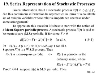 1
19. Series Representation of Stochastic Processes
Given information about a stochastic process X(t) in
can this continuous information be represented in terms of a countable
set of random variables whose relative importance decrease under
some arrangement?
To appreciate this question it is best to start with the notion of
a Mean-Square periodic process. A stochastic process X(t) is said to
be mean square (M.S) periodic, if for some T > 0
i.e
Suppose X(t) is a W.S.S process. Then
Proof: suppose X(t) is M.S. periodic. Then
,
0 T
t 

(19-1)
.
all
for
0
]
)
(
)
(
[
2
t
t
X
T
t
X
E 


( ) ( ) with 1 for all .
X t X t T probability t
 
)
(
PILLAI
( ) is mean-square perodic ( ) is periodic in the
ordinary sense, where
X t R 

*
( ) [ ( ) ( )]
R E X t X t T
  
 