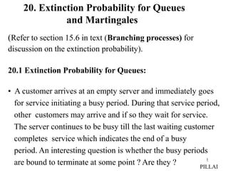 1
(Refer to section 15.6 in text (Branching processes) for
discussion on the extinction probability).
20.1 Extinction Probability for Queues:
• A customer arrives at an empty server and immediately goes
for service initiating a busy period. During that service period,
other customers may arrive and if so they wait for service.
The server continues to be busy till the last waiting customer
completes service which indicates the end of a busy
period. An interesting question is whether the busy periods
are bound to terminate at some point ? Are they ? PILLAI
20. Extinction Probability for Queues
and Martingales
 