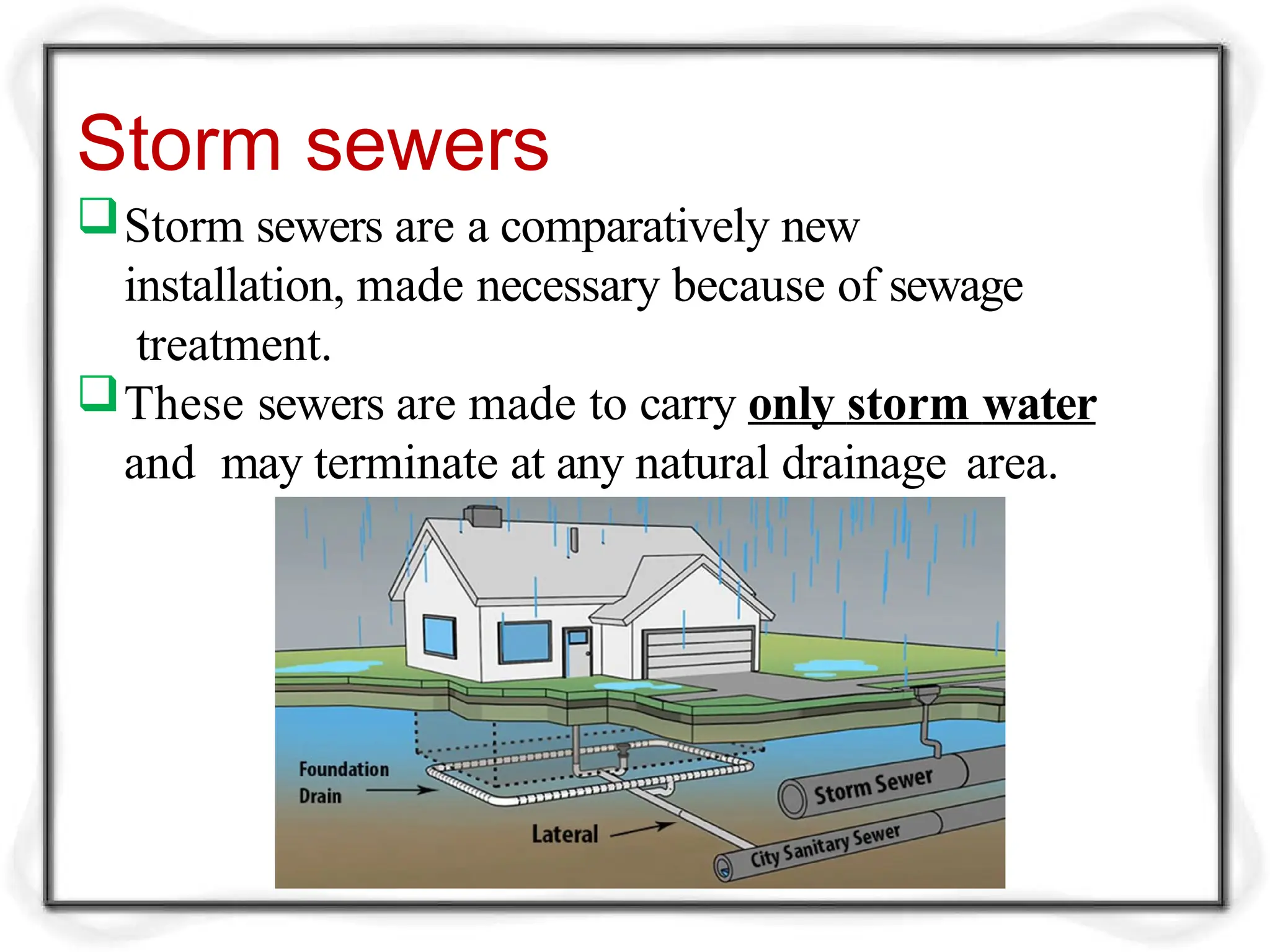 Storm sewers
Storm sewers are a comparatively new
installation, made necessary because of sewage
treatment.
These sewers are made to carry only storm water
and may terminate at any natural drainage area.
 