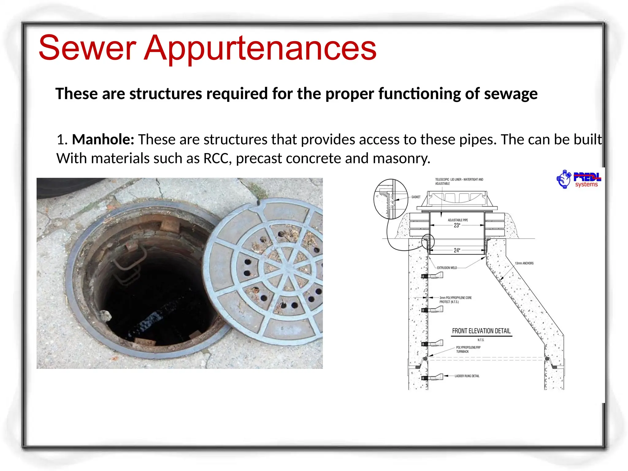 Sewer Appurtenances
These are structures required for the proper functioning of sewage
1. Manhole: These are structures that provides access to these pipes. The can be built
With materials such as RCC, precast concrete and masonry.
 