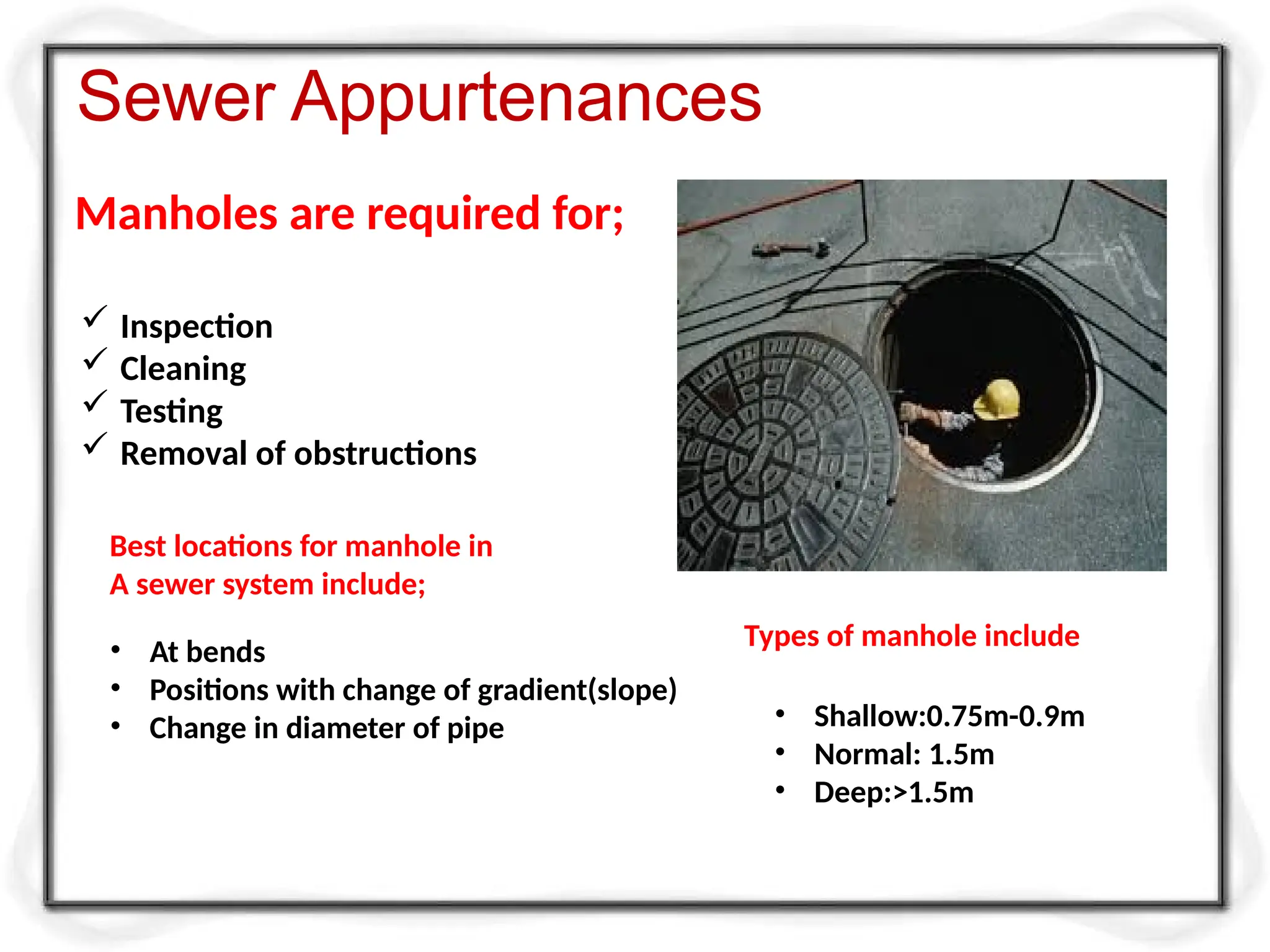 Manholes are required for;
Sewer Appurtenances
 Inspection
 Cleaning
 Testing
 Removal of obstructions
Best locations for manhole in
A sewer system include;
• At bends
• Positions with change of gradient(slope)
• Change in diameter of pipe
Types of manhole include
• Shallow:0.75m-0.9m
• Normal: 1.5m
• Deep:>1.5m
 