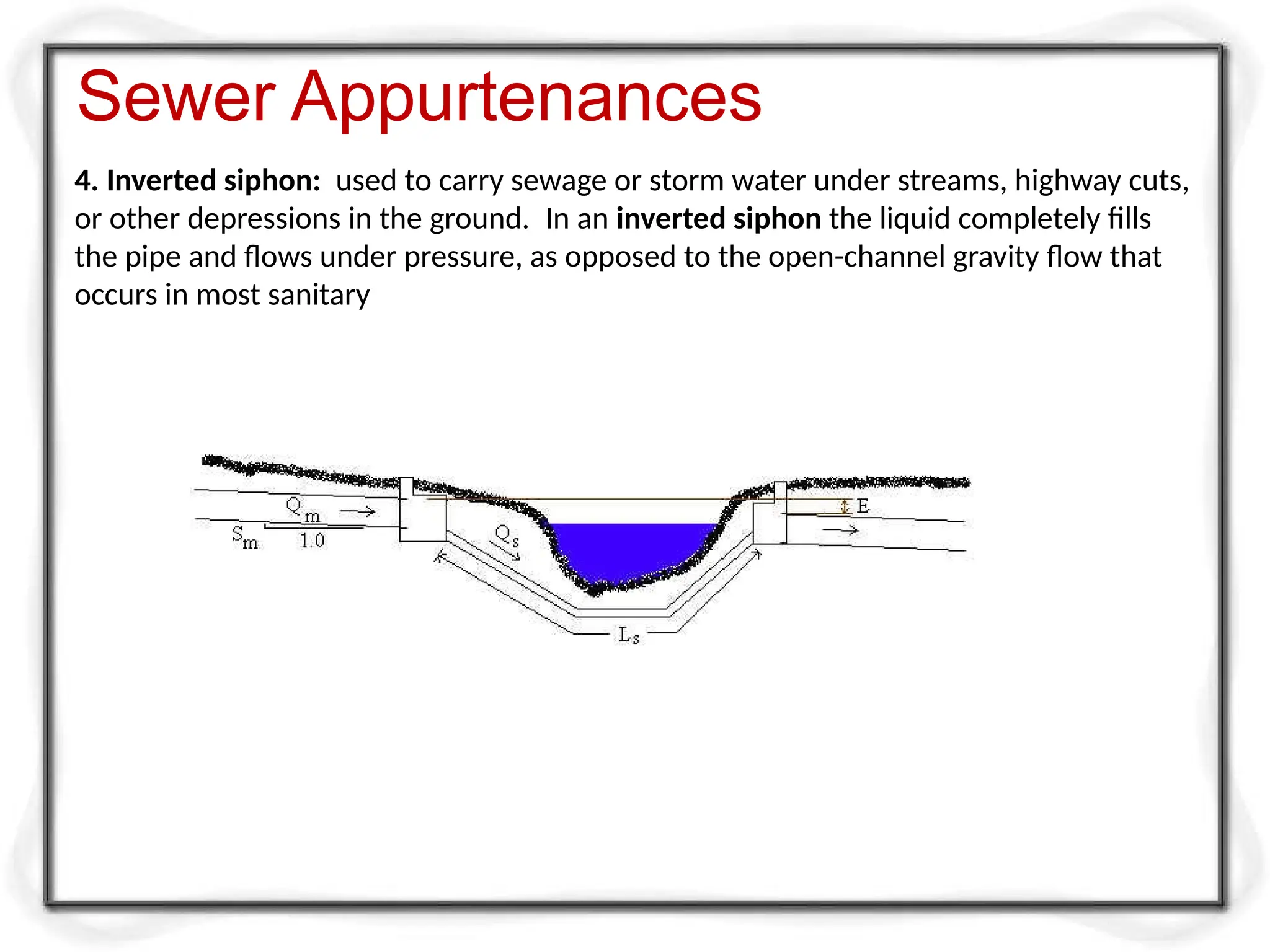 4. Inverted siphon: used to carry sewage or storm water under streams, highway cuts,
or other depressions in the ground. In an inverted siphon the liquid completely fills
the pipe and flows under pressure, as opposed to the open-channel gravity flow that
occurs in most sanitary
Sewer Appurtenances
 