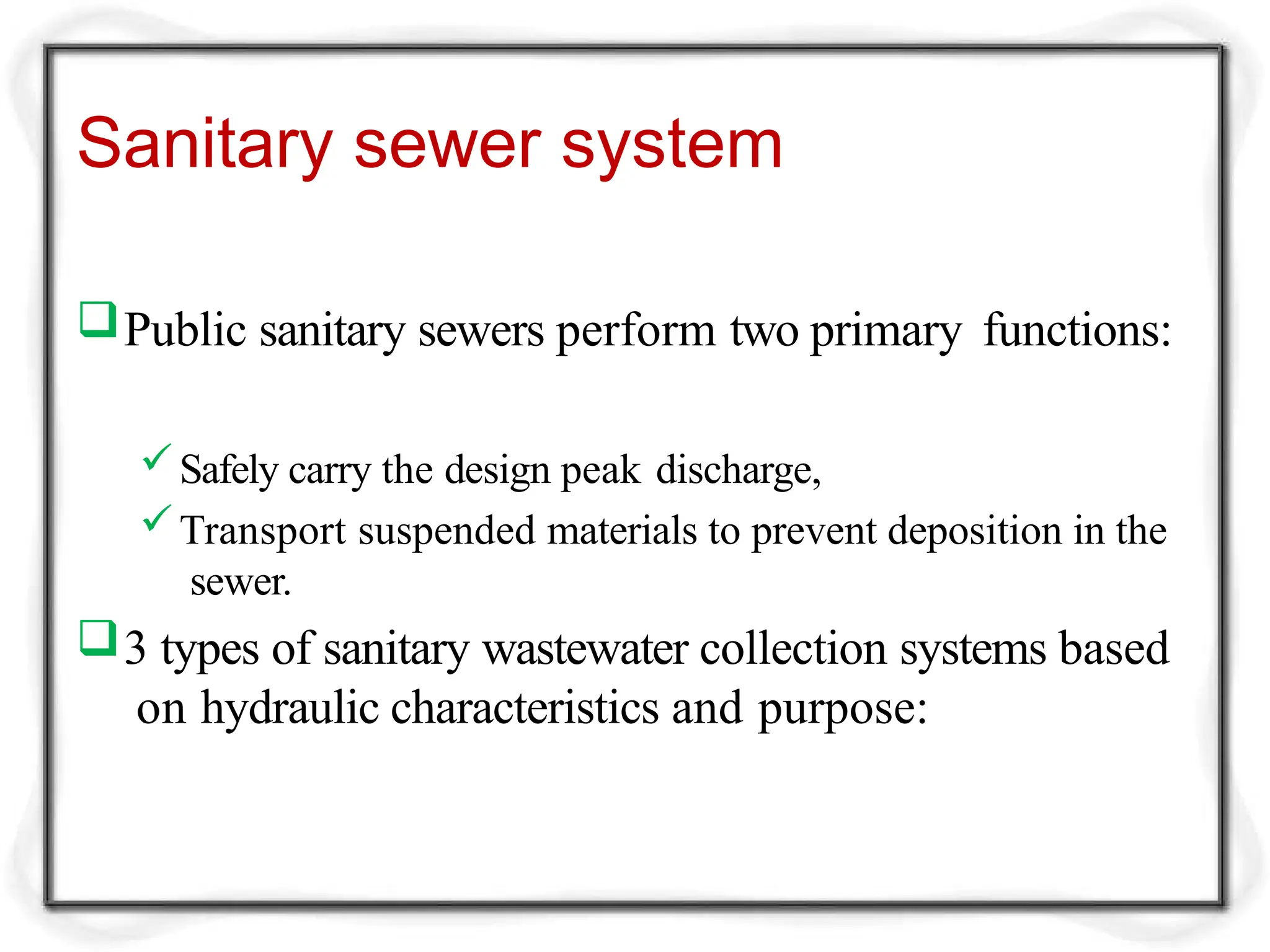 Sanitary sewer system
Public sanitary sewers perform two primary functions:
Safely carry the design peak discharge,
Transport suspended materials to prevent deposition in the
sewer.
3 types of sanitary wastewater collection systems based
on hydraulic characteristics and purpose:
 