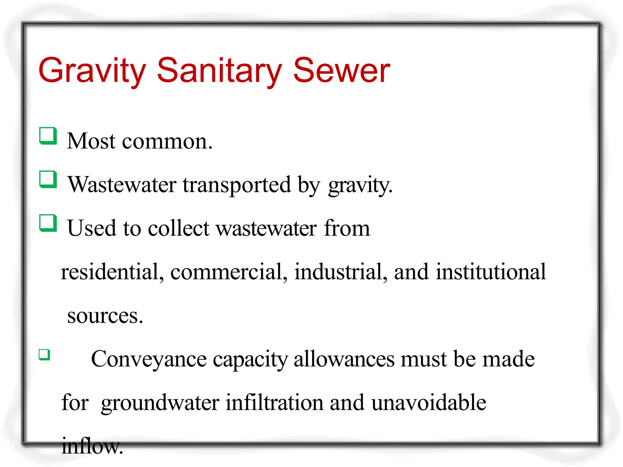 Gravity Sanitary Sewer
 Most common.
 Wastewater transported by gravity.
 Used to collect wastewater from
residential, commercial, industrial, and institutional
sources.
 Conveyance capacity allowances must be made
for groundwater infiltration and unavoidable
inflow.
 