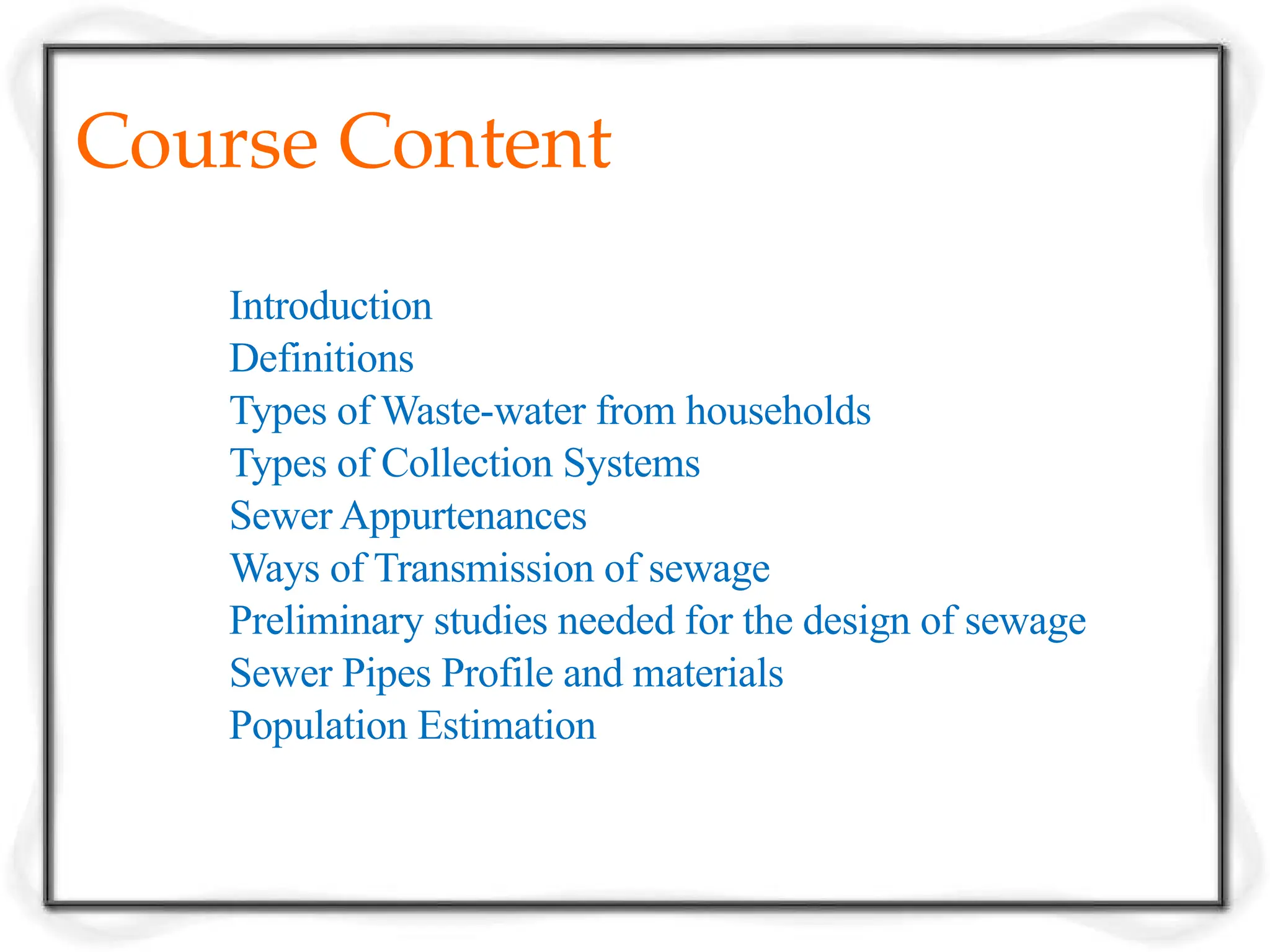 Course Content
Introduction
Definitions
Types of Waste-water from households
Types of Collection Systems
Sewer Appurtenances
Ways of Transmission of sewage
Preliminary studies needed for the design of sewage
Sewer Pipes Profile and materials
Population Estimation
 