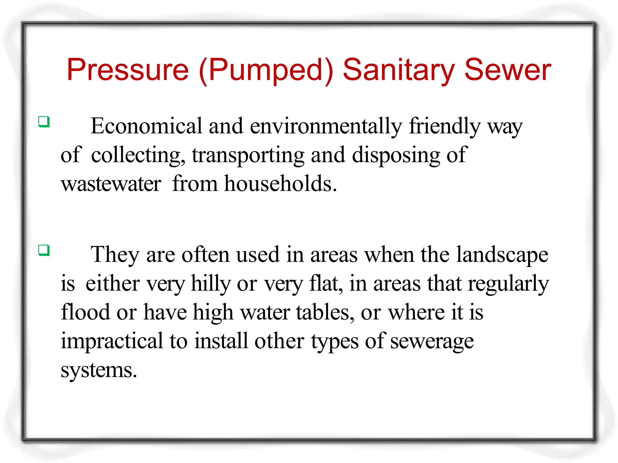 Pressure (Pumped) Sanitary Sewer
 Economical and environmentally friendly way
of collecting, transporting and disposing of
wastewater from households.
 They are often used in areas when the landscape
is either very hilly or very flat, in areas that regularly
flood or have high water tables, or where it is
impractical to install other types of sewerage
systems.
 