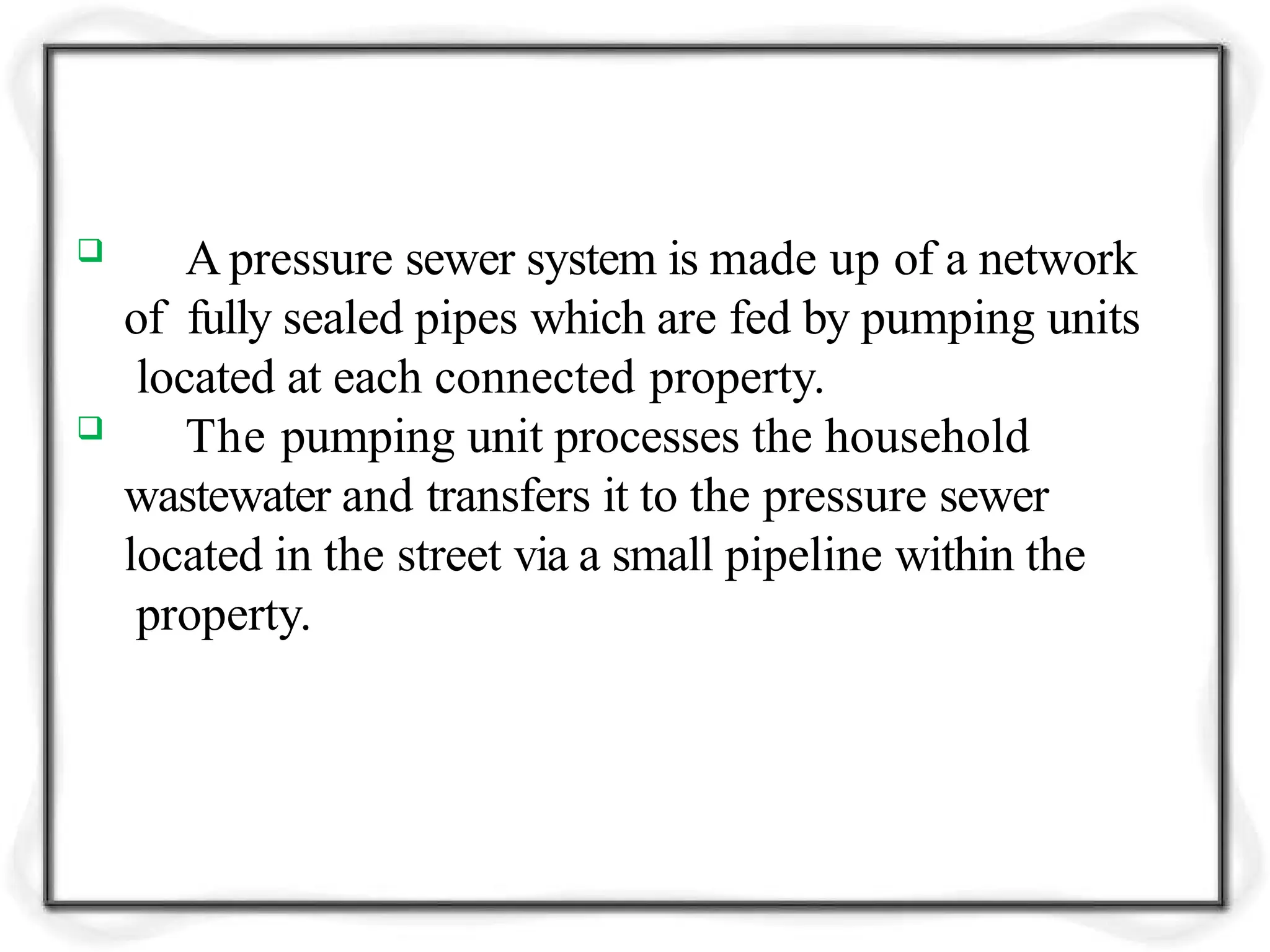  A pressure sewer system is made up of a network
of fully sealed pipes which are fed by pumping units
located at each connected property.
 The pumping unit processes the household
wastewater and transfers it to the pressure sewer
located in the street via a small pipeline within the
property.
 