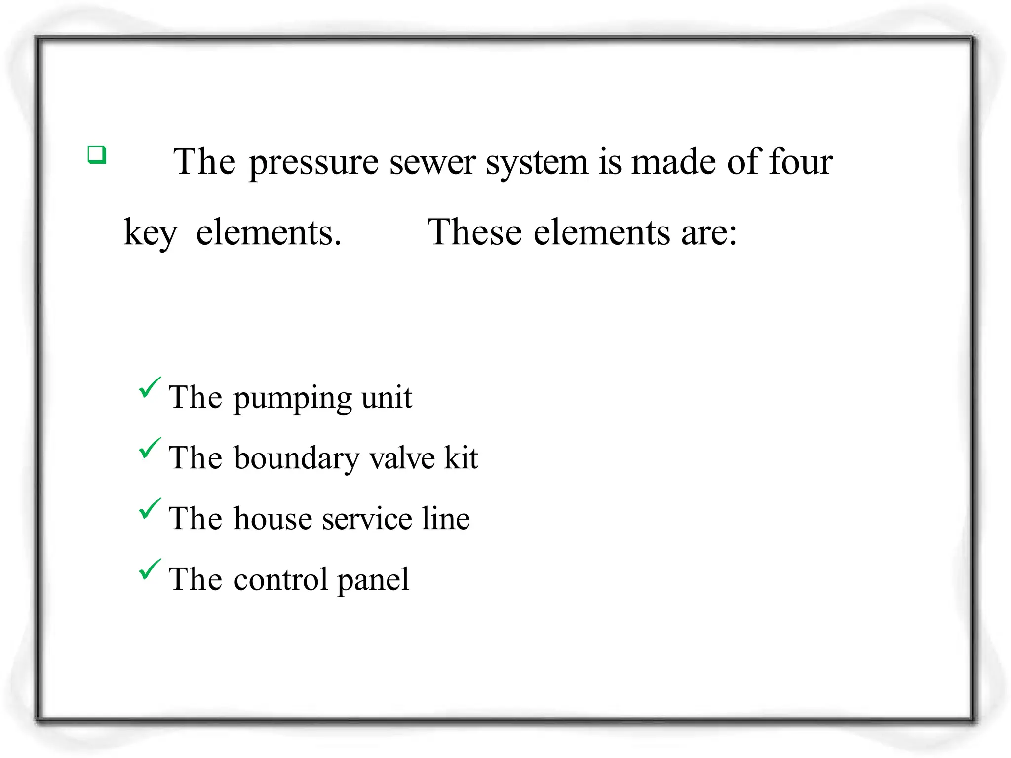  The pressure sewer system is made of four
key elements. These elements are:
The pumping unit
The boundary valve kit
The house service line
The control panel
 