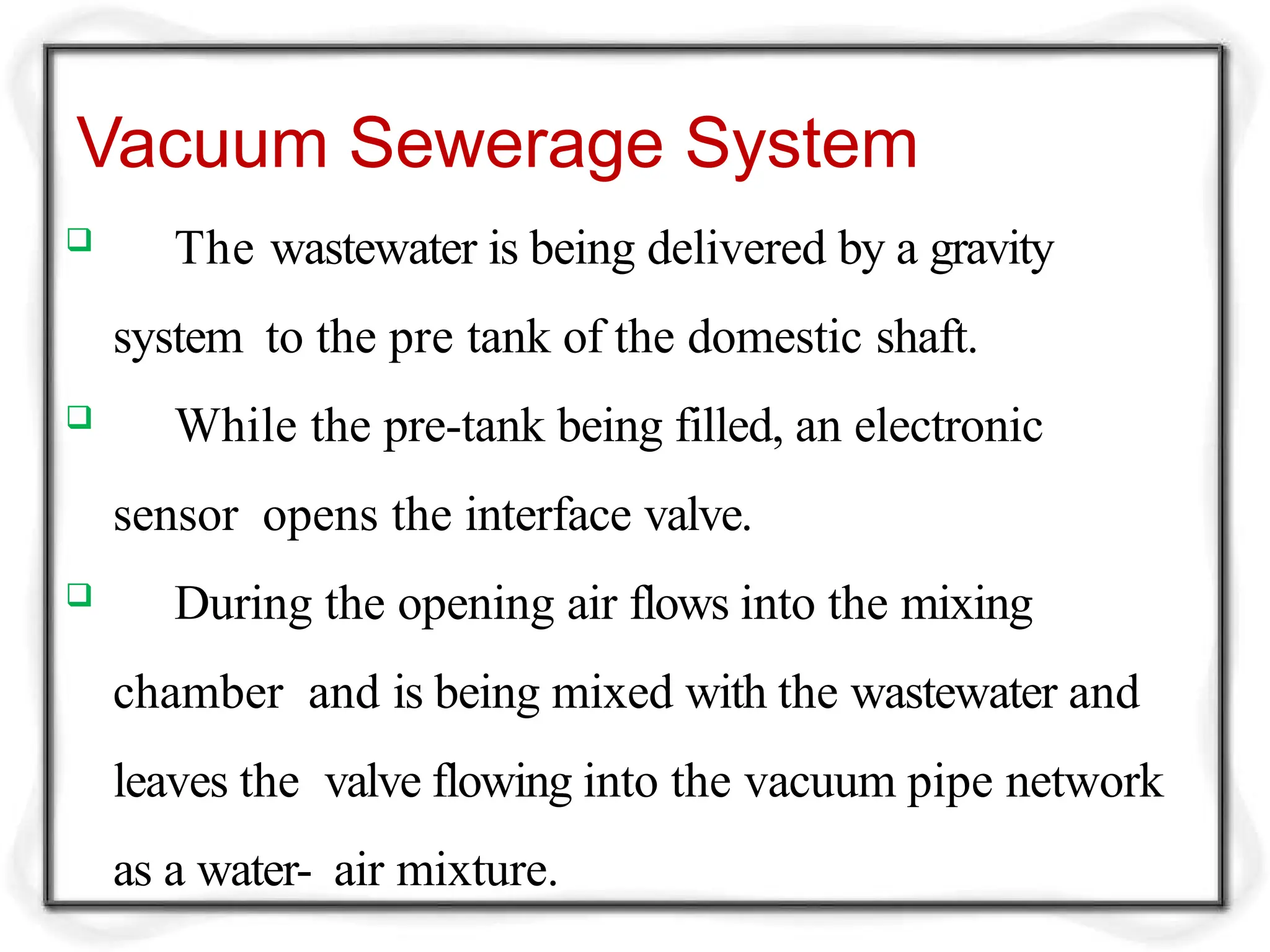 Vacuum Sewerage System
 The wastewater is being delivered by a gravity
system to the pre tank of the domestic shaft.
 While the pre-tank being filled, an electronic
sensor opens the interface valve.
 During the opening air flows into the mixing
chamber and is being mixed with the wastewater and
leaves the valve flowing into the vacuum pipe network
as a water- air mixture.
 