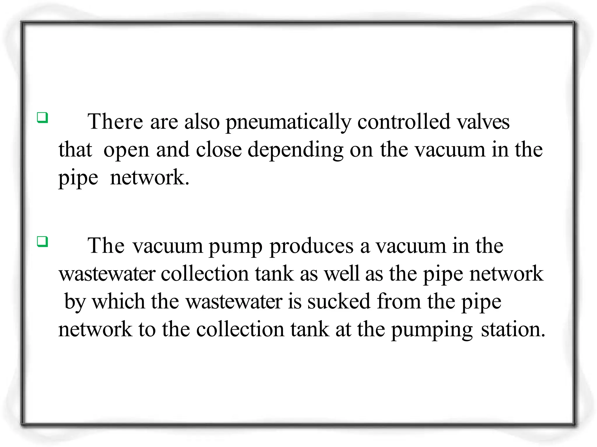  There are also pneumatically controlled valves
that open and close depending on the vacuum in the
pipe network.
 The vacuum pump produces a vacuum in the
wastewater collection tank as well as the pipe network
by which the wastewater is sucked from the pipe
network to the collection tank at the pumping station.
 