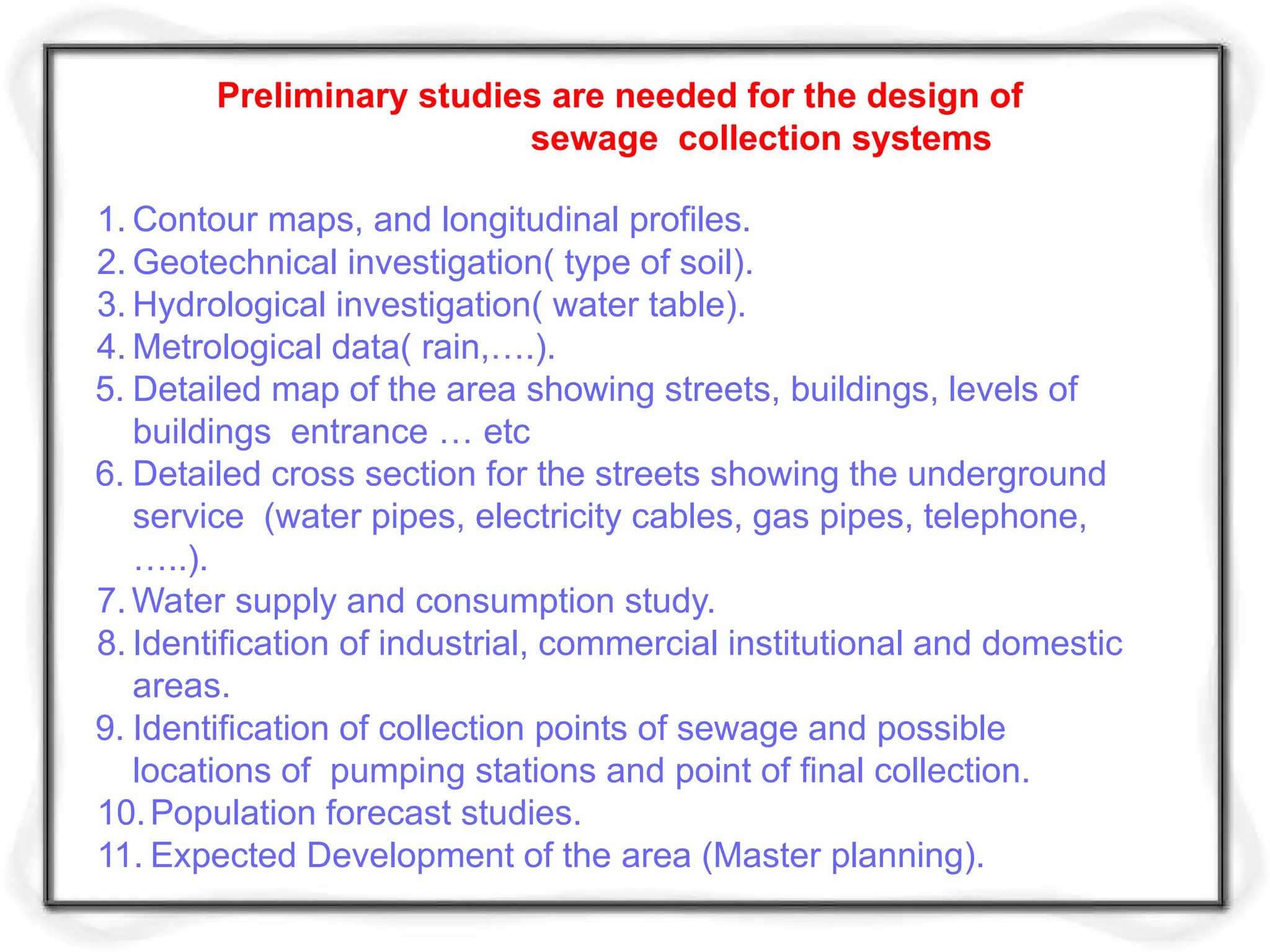 Preliminary studies are needed for the design of
sewage collection systems
1. Contour maps, and longitudinal profiles.
2. Geotechnical investigation( type of soil).
3. Hydrological investigation( water table).
4. Metrological data( rain,….).
5. Detailed map of the area showing streets, buildings, levels of
buildings entrance … etc
6. Detailed cross section for the streets showing the underground
service (water pipes, electricity cables, gas pipes, telephone,
…..).
7. Water supply and consumption study.
8. Identification of industrial, commercial institutional and domestic
areas.
9. Identification of collection points of sewage and possible
locations of pumping stations and point of final collection.
10.Population forecast studies.
11. Expected Development of the area (Master planning).
 