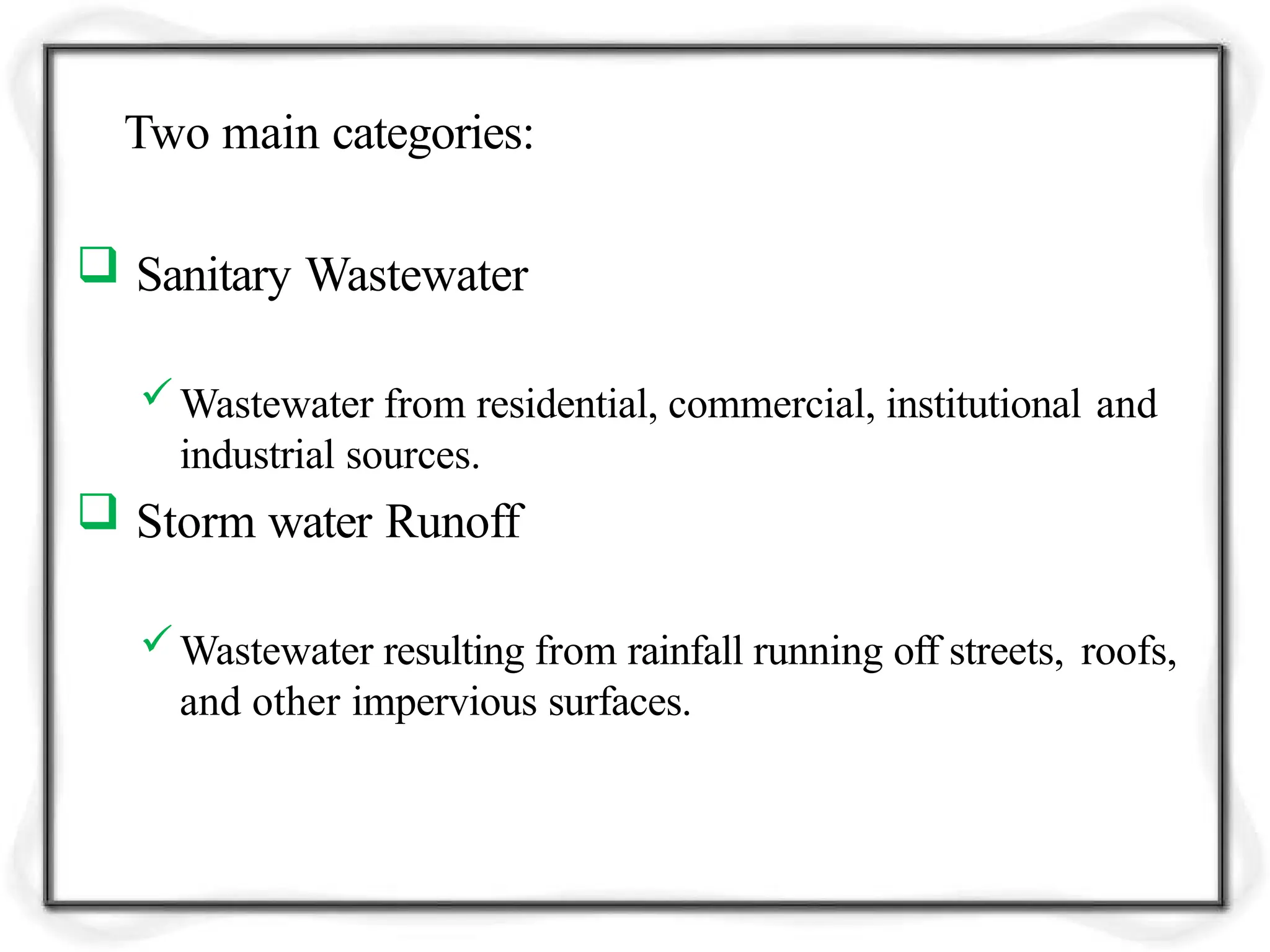 Two main categories:
 Sanitary Wastewater
Wastewater from residential, commercial, institutional and
industrial sources.
 Storm water Runoff
Wastewater resulting from rainfall running off streets, roofs,
and other impervious surfaces.
 