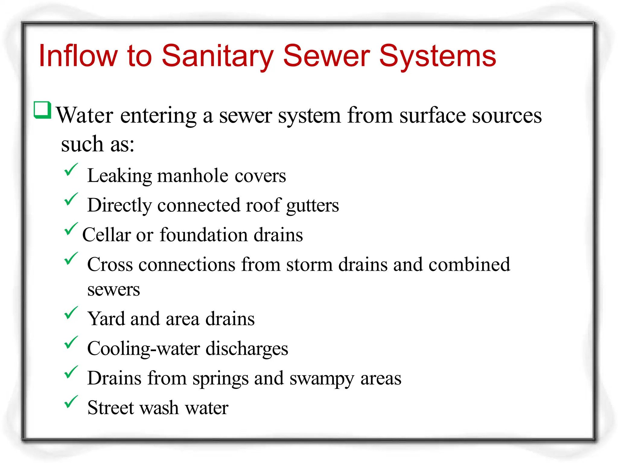 Inflow to Sanitary Sewer Systems
Water entering a sewer system from surface sources
such as:
 Leaking manhole covers
 Directly connected roof gutters
Cellar or foundation drains
 Cross connections from storm drains and combined
sewers
 Yard and area drains
 Cooling-water discharges
 Drains from springs and swampy areas
 Street wash water
 