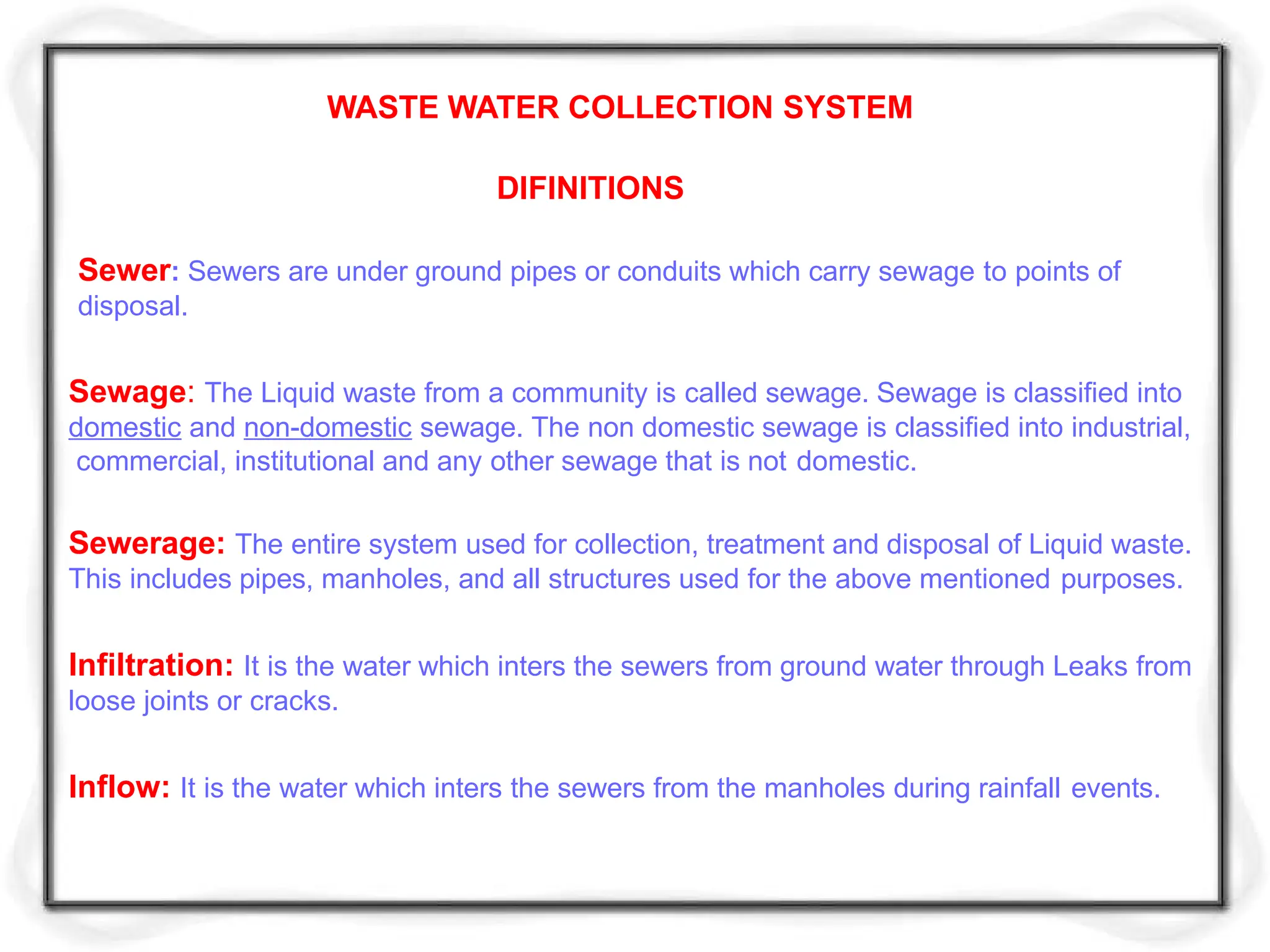 WASTE WATER COLLECTION SYSTEM
DIFINITIONS
Sewer: Sewers are under ground pipes or conduits which carry sewage to points of
disposal.
Sewage: The Liquid waste from a community is called sewage. Sewage is classified into
domestic and non-domestic sewage. The non domestic sewage is classified into industrial,
commercial, institutional and any other sewage that is not domestic.
Sewerage: The entire system used for collection, treatment and disposal of Liquid waste.
This includes pipes, manholes, and all structures used for the above mentioned purposes.
Infiltration: It is the water which inters the sewers from ground water through Leaks from
loose joints or cracks.
Inflow: It is the water which inters the sewers from the manholes during rainfall events.
 