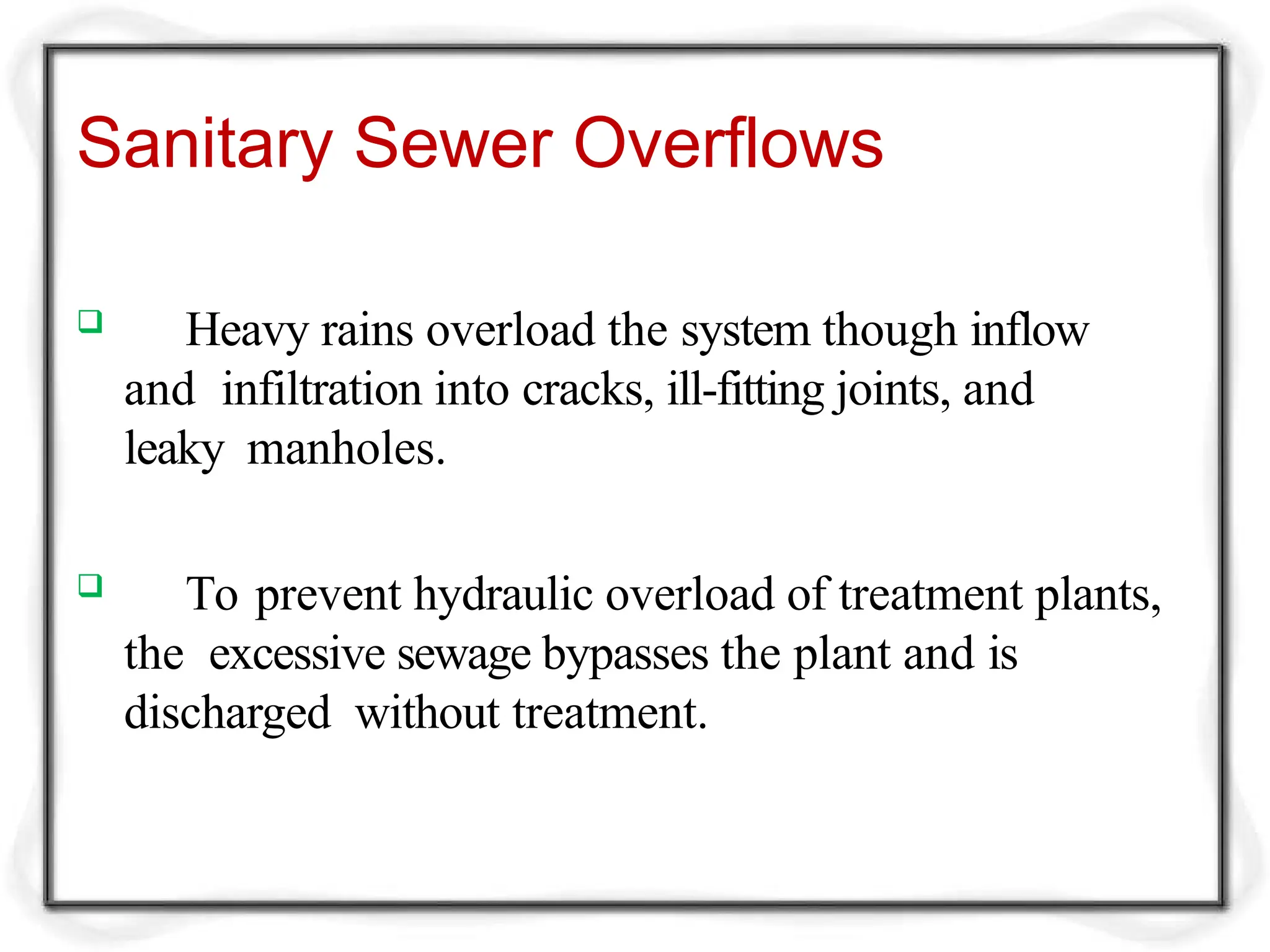 Sanitary Sewer Overflows
 Heavy rains overload the system though inflow
and infiltration into cracks, ill-fitting joints, and
leaky manholes.
 To prevent hydraulic overload of treatment plants,
the excessive sewage bypasses the plant and is
discharged without treatment.
 