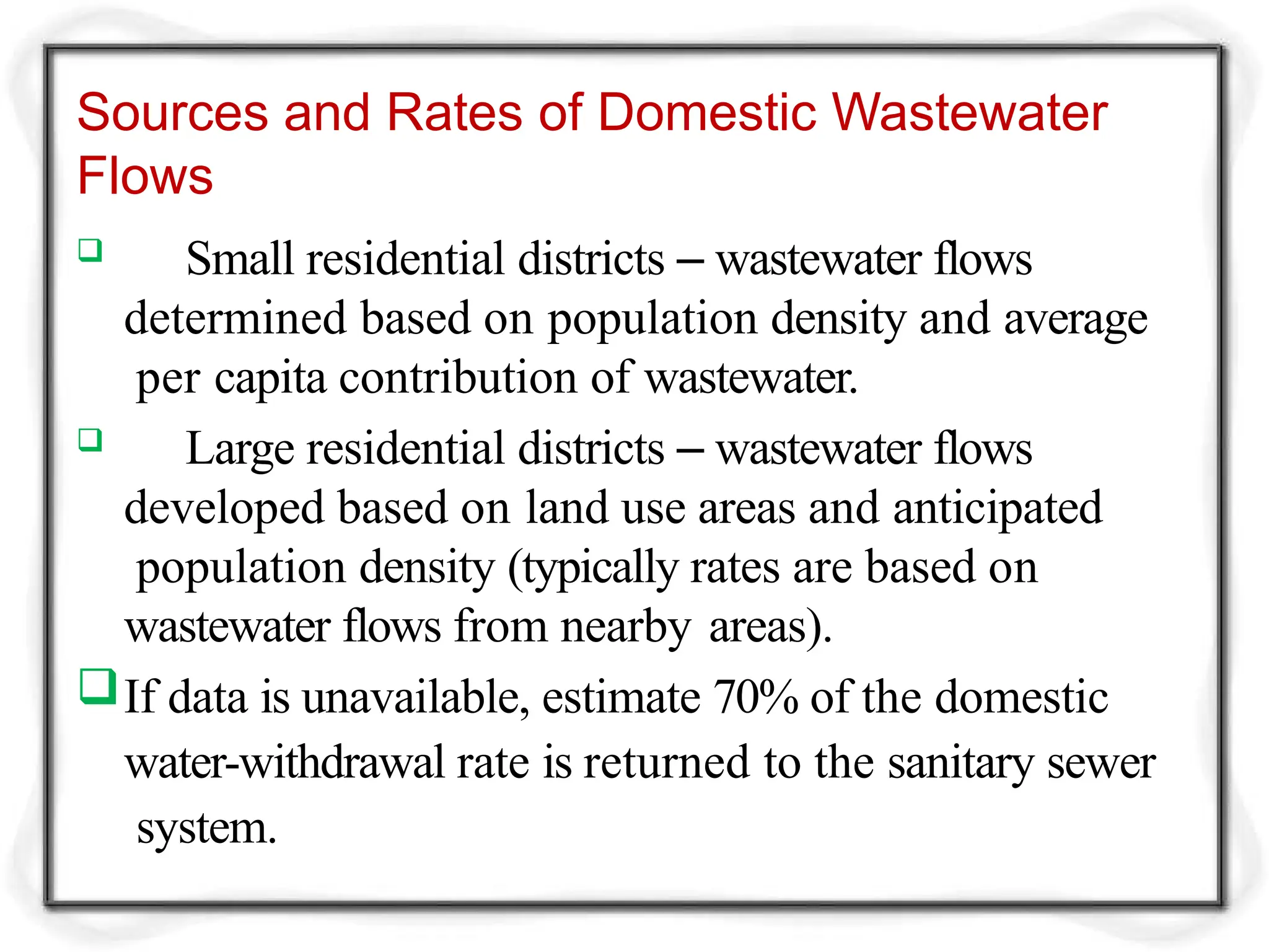 Sources and Rates of Domestic Wastewater
Flows
 Small residential districts – wastewater flows
determined based on population density and average
per capita contribution of wastewater.
 Large residential districts – wastewater flows
developed based on land use areas and anticipated
population density (typically rates are based on
wastewater flows from nearby areas).
If data is unavailable, estimate 70% of the domestic
water-withdrawal rate is returned to the sanitary sewer
system.
 